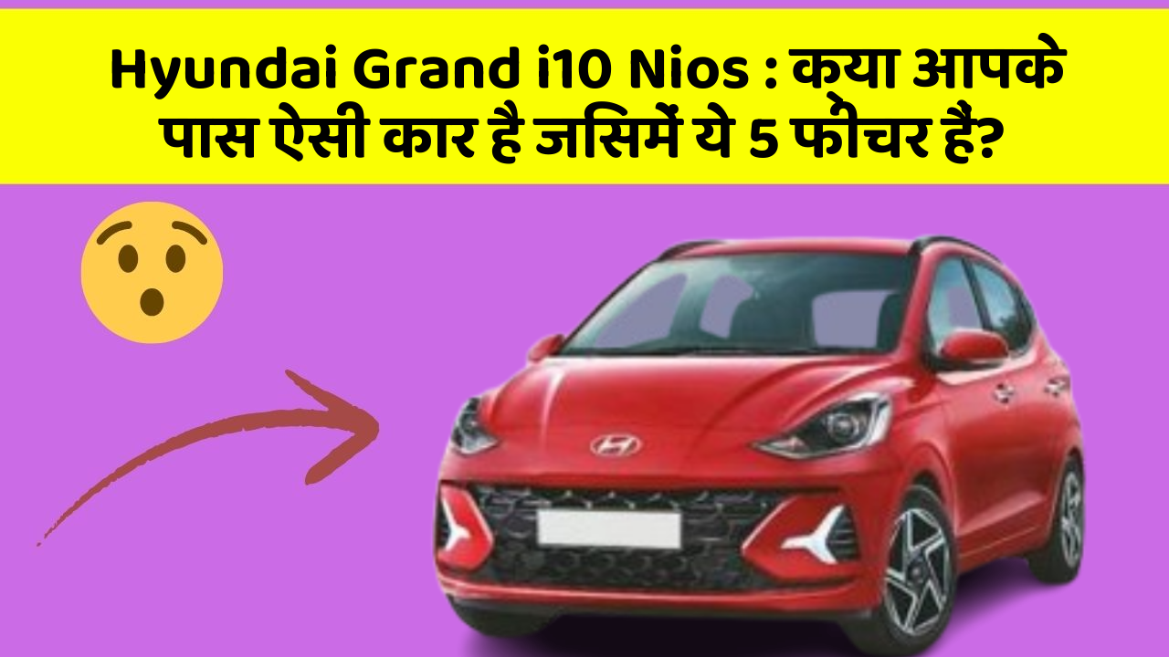 Hyundai Grand i10 Nios: क्या आपके पास ऐसी कार है जिसमें ये 5 फीचर हैं?