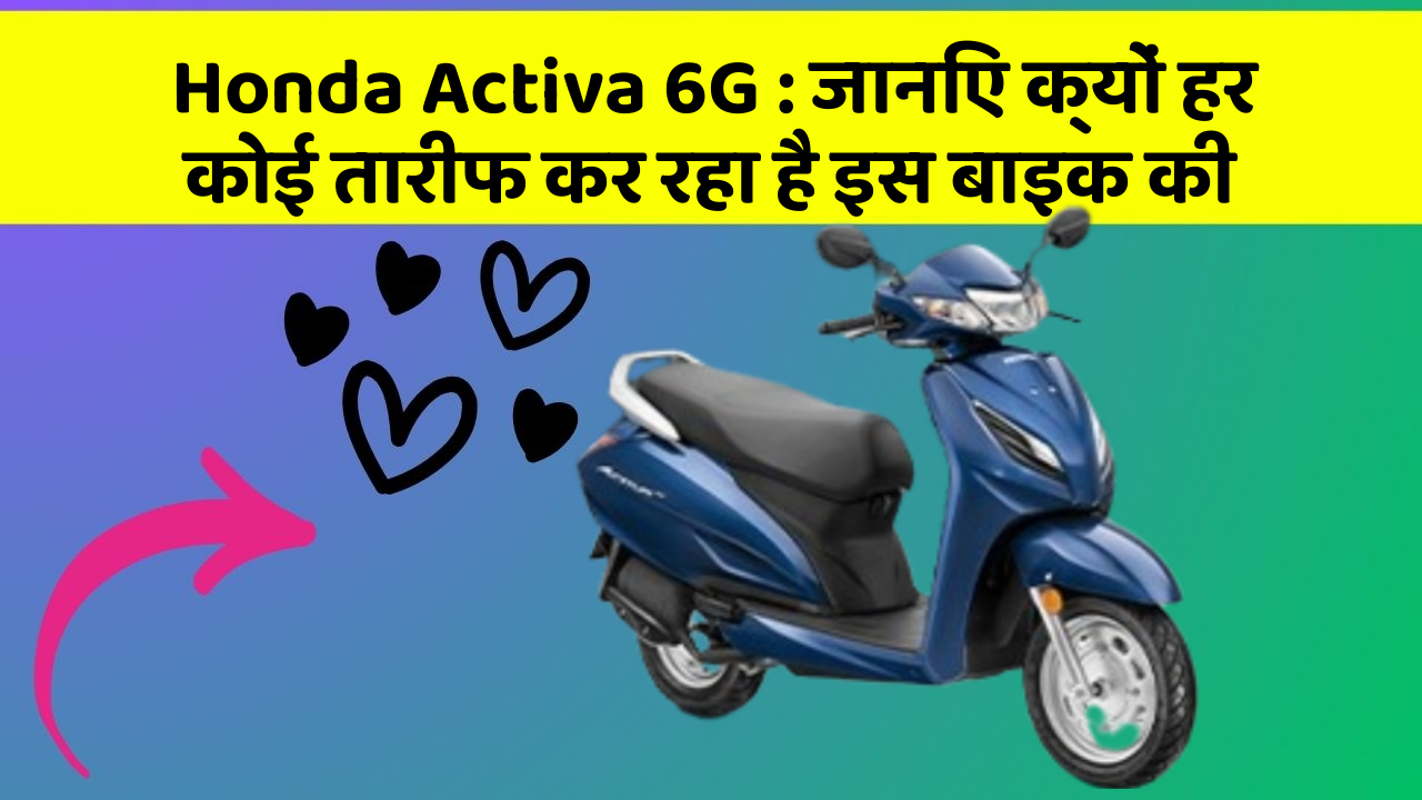Honda Activa 6G : जानिए क्यों हर कोई तारीफ कर रहा है इस बाइक की
