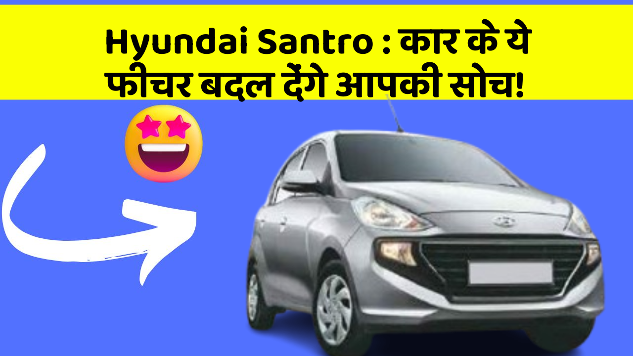Hyundai Santro : कार के ये फीचर बदल देंगे आपकी सोच!