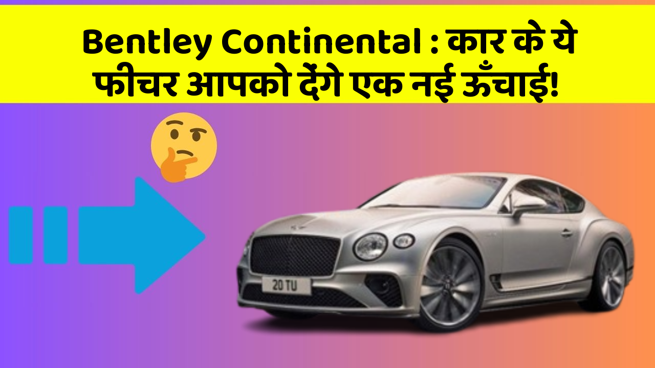 Bentley Continental: कार के ये फीचर आपको देंगे एक नई ऊँचाई!